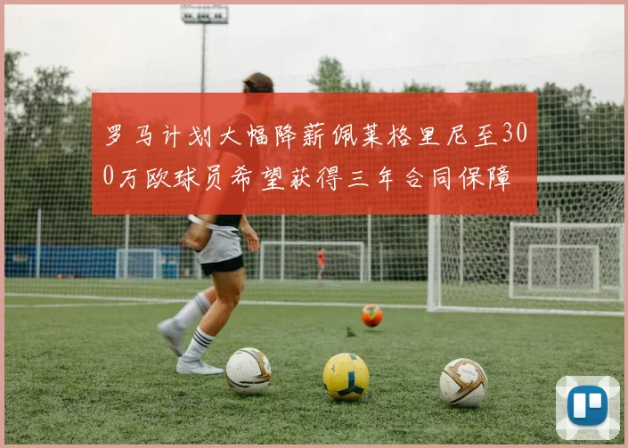罗马计划大幅降薪佩莱格里尼至300万欧球员希望获得三年合同保障