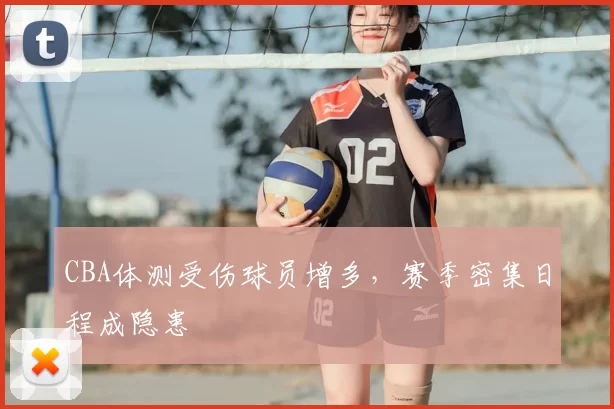 CBA体测受伤球员增多，赛季密集日程成隐患