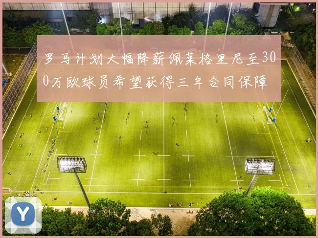 罗马计划大幅降薪佩莱格里尼至300万欧球员希望获得三年合同保障