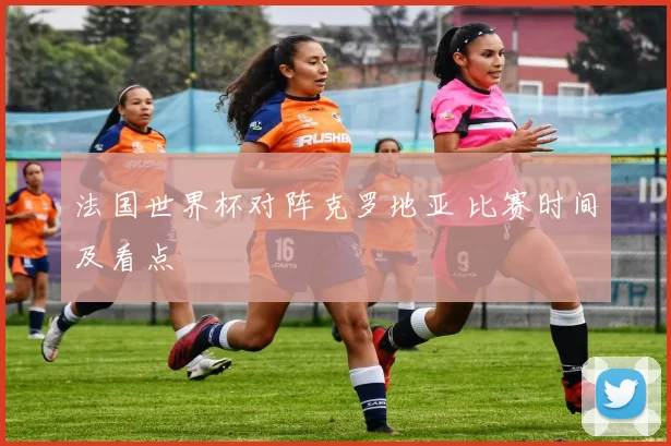 法国世界杯对阵克罗地亚 比赛时间及看点