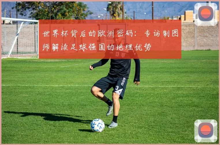 世界杯背后的欧洲密码：专访制图师解读足球强国的地理优势