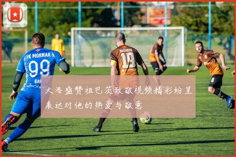 大洛盛赞祖巴茨致敬视频精彩纷呈表达对他的热爱与敬意
