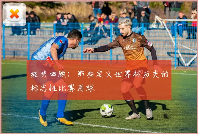 经典回顾：那些定义世界杯历史的标志性比赛用球