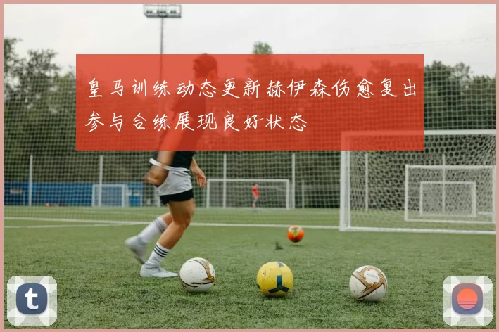 皇马训练动态更新赫伊森伤愈复出参与合练展现良好状态