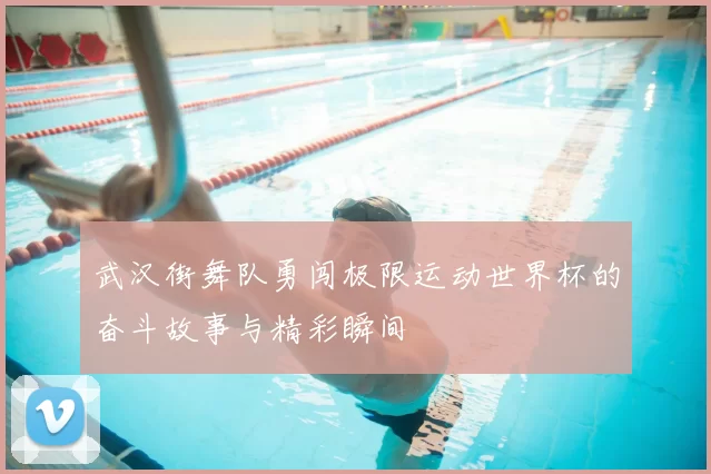 武汉街舞队勇闯极限运动世界杯的奋斗故事与精彩瞬间