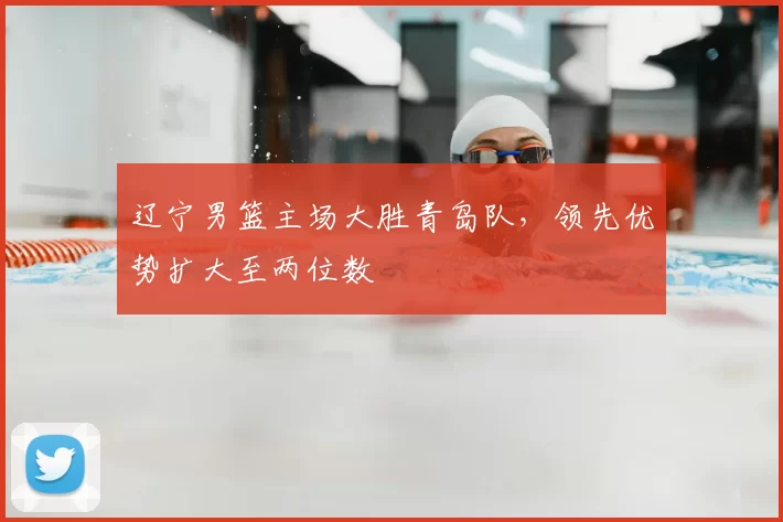 辽宁男篮主场大胜青岛队，领先优势扩大至两位数