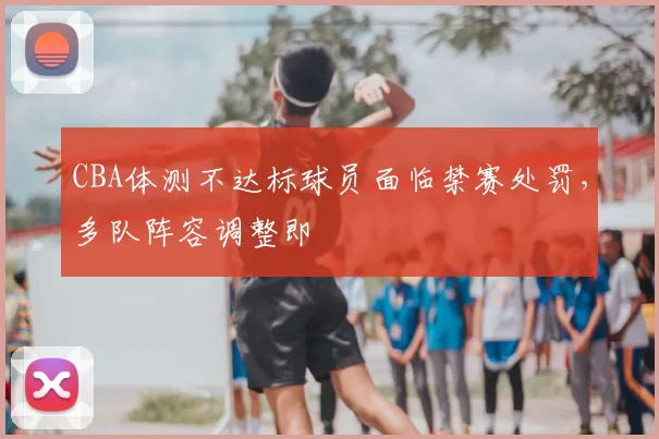CBA体测不达标球员面临禁赛处罚，多队阵容调整即