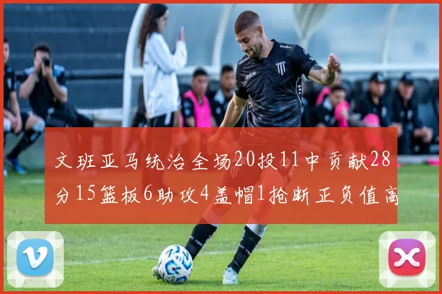 文班亚马统治全场20投11中贡献28分15篮板6助攻4盖帽1抢断正负值高达32