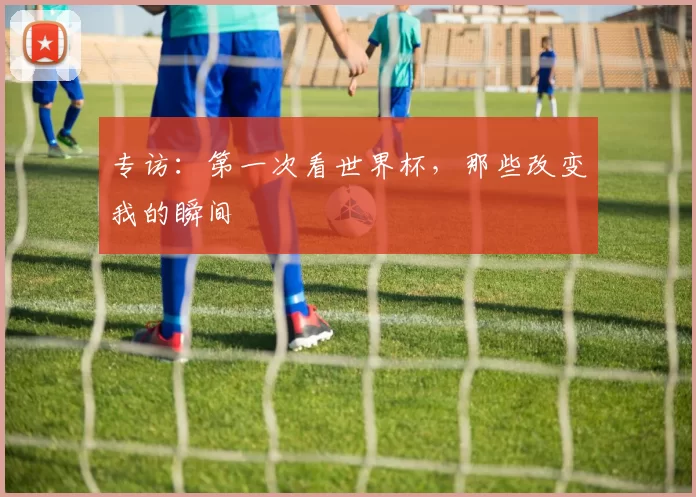 专访：第一次看世界杯，那些改变我的瞬间