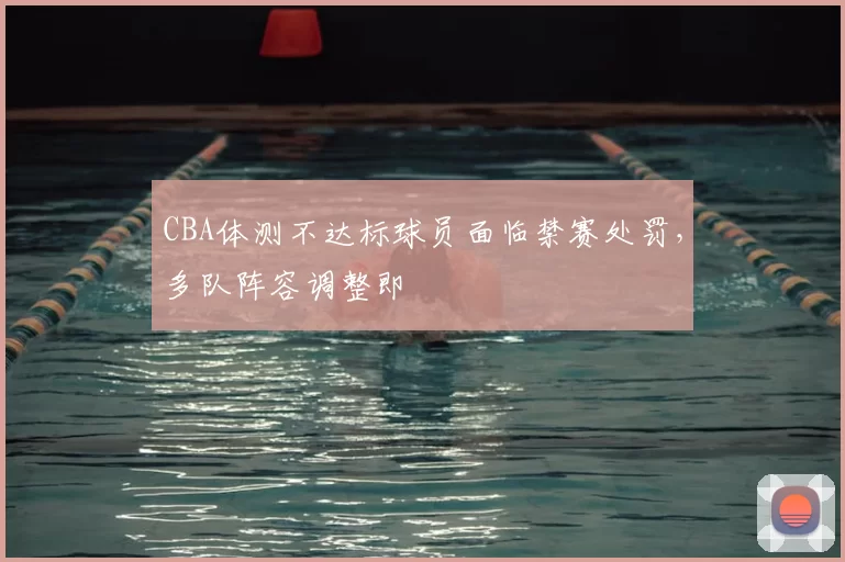 CBA体测不达标球员面临禁赛处罚，多队阵容调整即