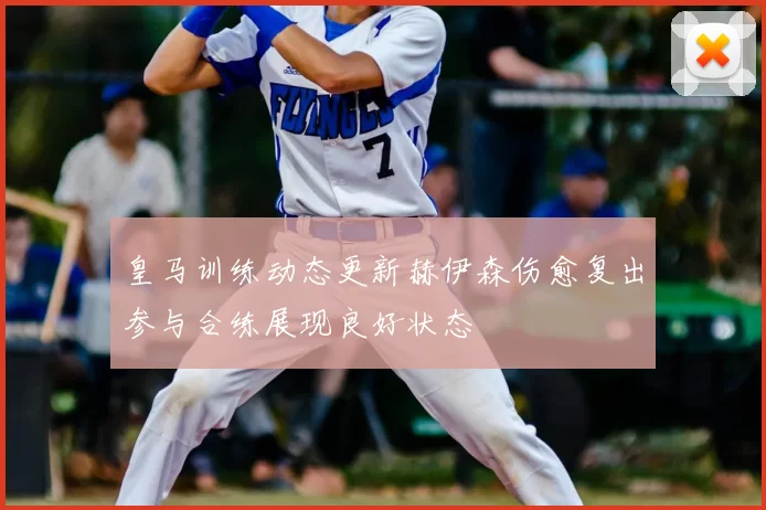 皇马训练动态更新赫伊森伤愈复出参与合练展现良好状态