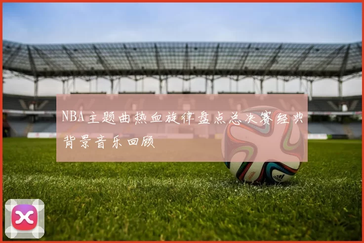 NBA主题曲热血旋律盘点总决赛经典背景音乐回顾
