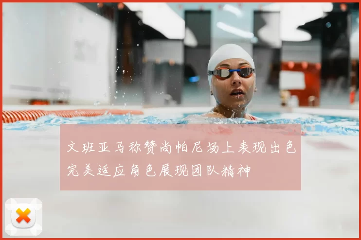 文班亚马称赞尚帕尼场上表现出色完美适应角色展现团队精神