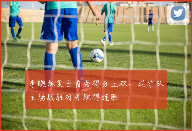李晓旭复出首秀得分上双，辽宁队主场战胜对手取得连胜