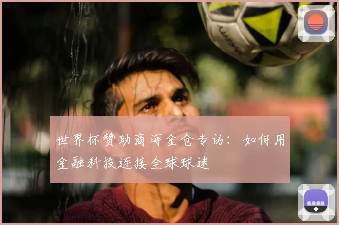 世界杯赞助商海金仓专访:如何用金融科技连接全球球迷