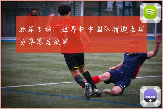 独家专访:世界杯中国队特邀嘉宾分享幕后故事