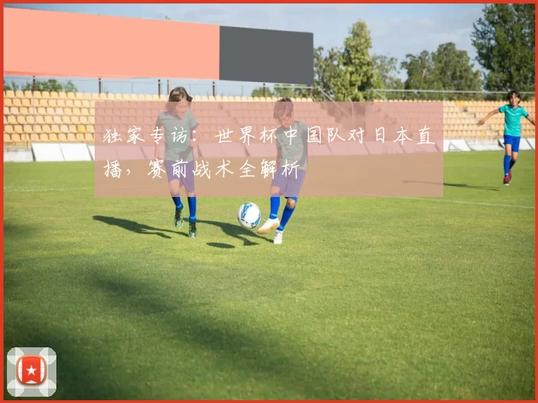 独家专访:世界杯中国队对日本直播,赛前战术全解析