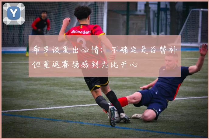 希罗谈复出心情：不确定是否替补但重返赛场感到无比开心