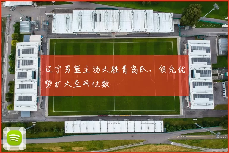 辽宁男篮主场大胜青岛队，领先优势扩大至两位数