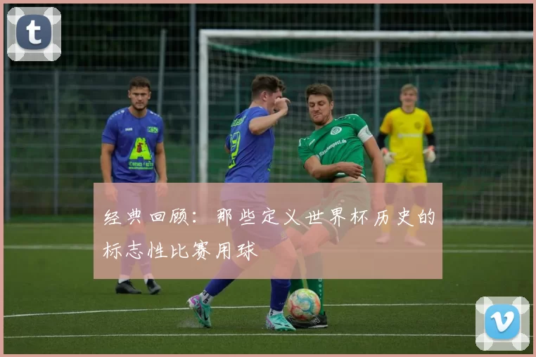 经典回顾：那些定义世界杯历史的标志性比赛用球