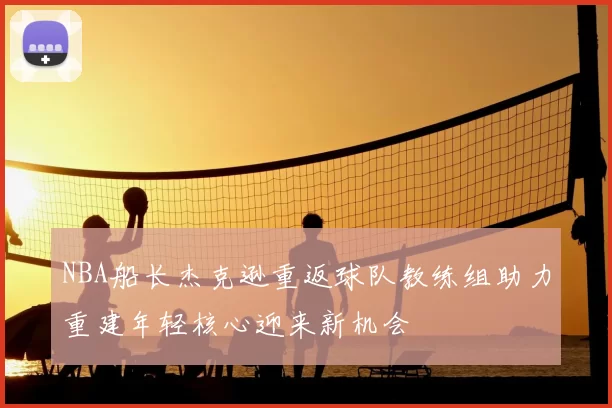 NBA船长杰克逊重返球队教练组助力重建年轻核心迎来新机会