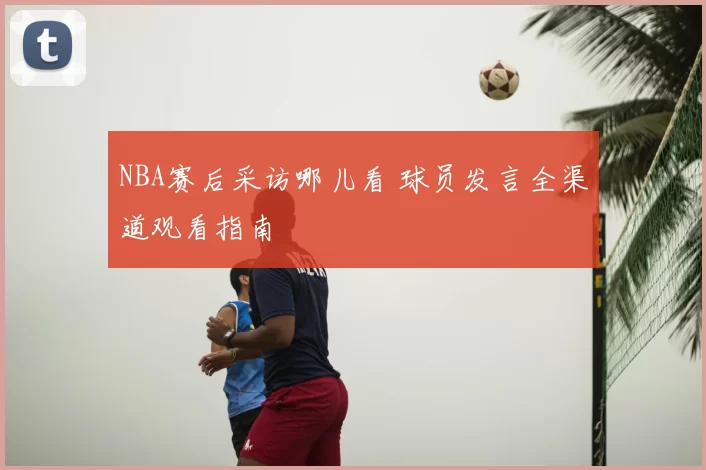 NBA赛后采访哪儿看 球员发言全渠道观看指南