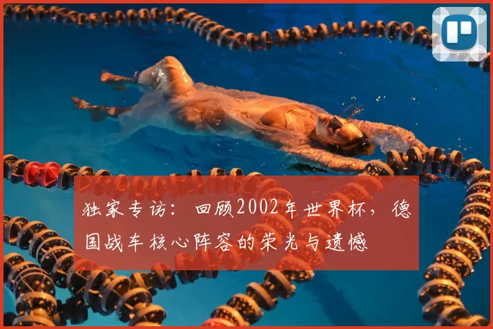 独家专访:回顾2002年世界杯,德国战车核心阵容的荣光与遗憾