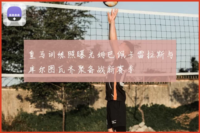 皇马训练照曝光姆巴佩卡雷拉斯与库尔图瓦齐聚备战新赛季