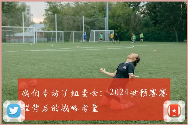 我们专访了组委会:2024世预赛赛程背后的战略考量