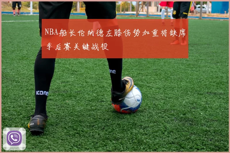 NBA船长伦纳德左膝伤势加重将缺席季后赛关键战役