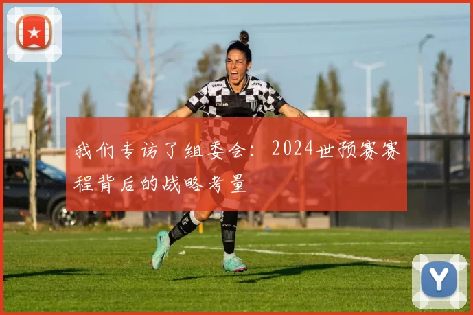 我们专访了组委会：2024世预赛赛程背后的战略考量