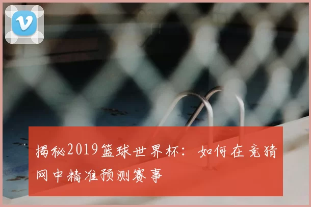 揭秘2019篮球世界杯：如何在竞猜网中精准预测赛事