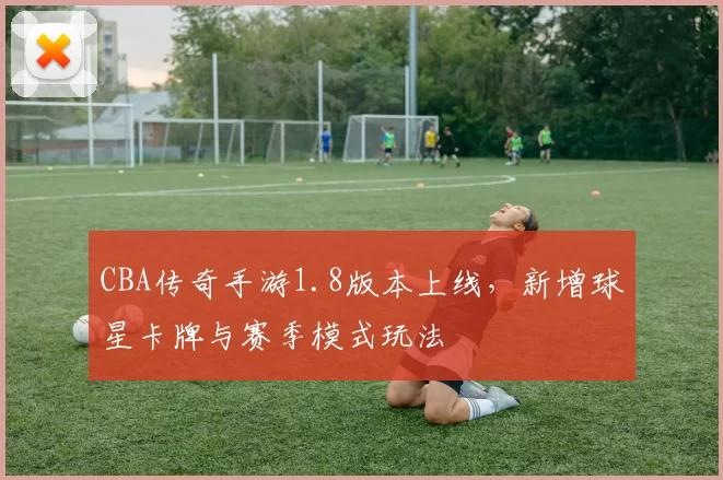 CBA传奇手游1.8版本上线,新增球星卡牌与赛季模式玩法