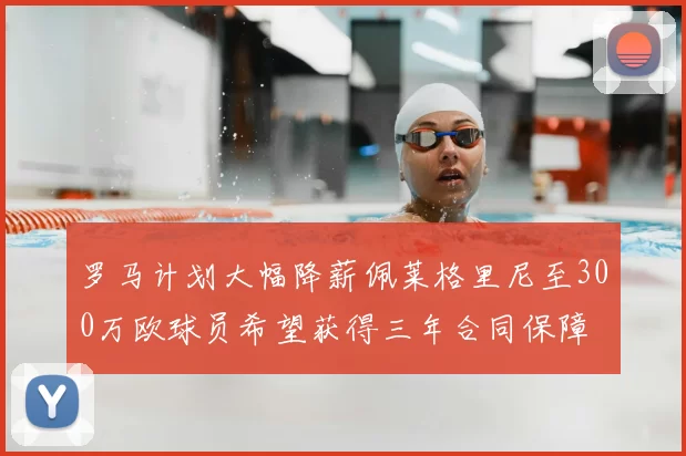 罗马计划大幅降薪佩莱格里尼至300万欧球员希望获得三年合同保障