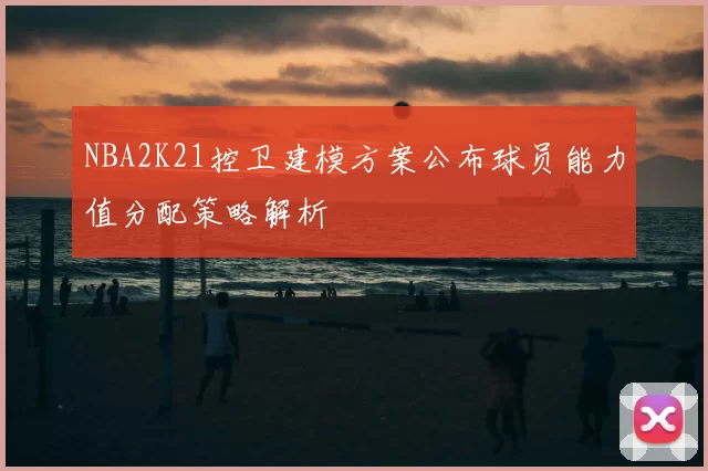 NBA2K21控卫建模方案公布球员能力值分配策略解析