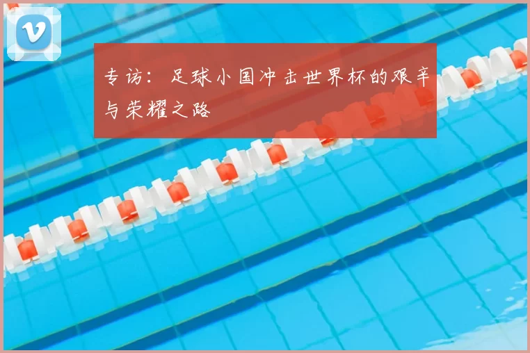 专访:足球小国冲击世界杯的艰辛与荣耀之路