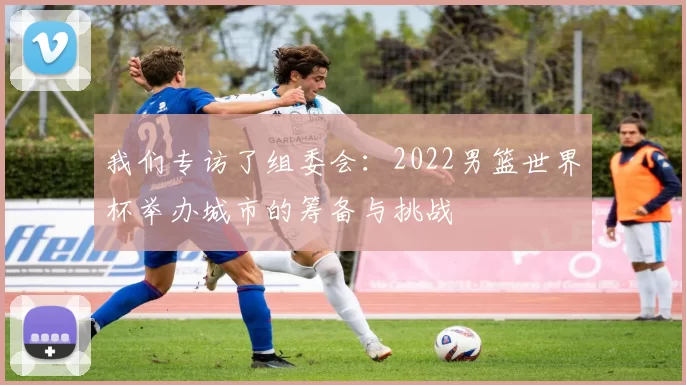 我们专访了组委会:2022男篮世界杯举办城市的筹备与挑战