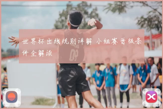 世界杯出线规则详解 小组赛晋级条件全解读
