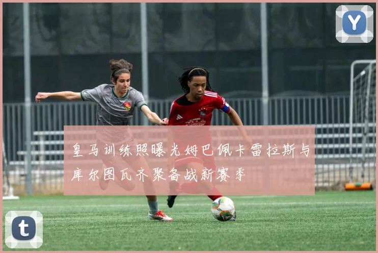 皇马训练照曝光姆巴佩卡雷拉斯与库尔图瓦齐聚备战新赛季