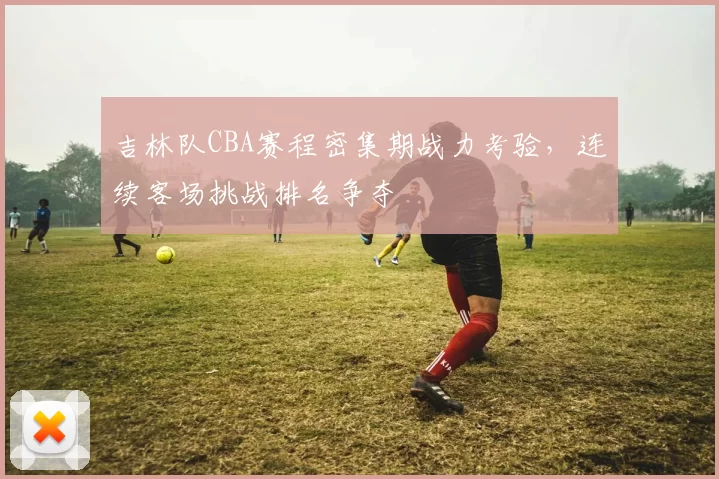 吉林队CBA赛程密集期战力考验,连续客场挑战排名争夺