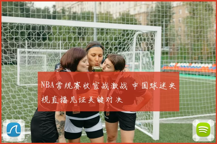 NBA常规赛收官战激战 中国球迷央视直播见证关键对决