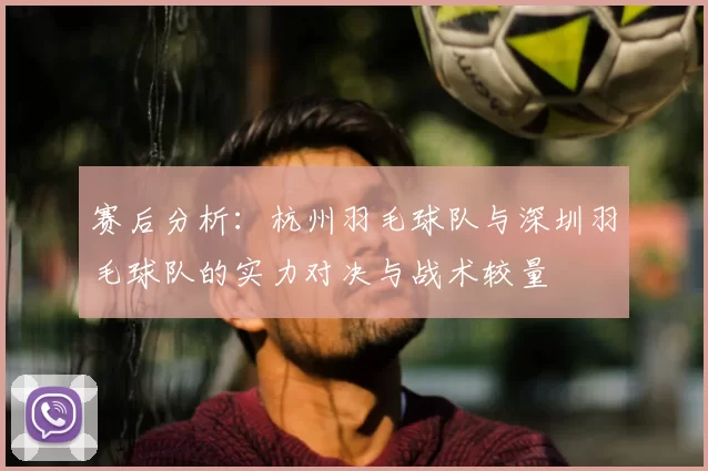 赛后分析:杭州羽毛球队与深圳羽毛球队的实力对决与战术较量