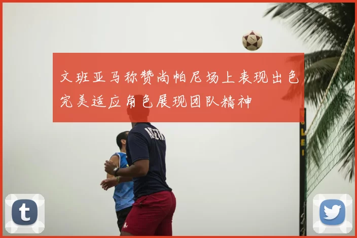 文班亚马称赞尚帕尼场上表现出色完美适应角色展现团队精神