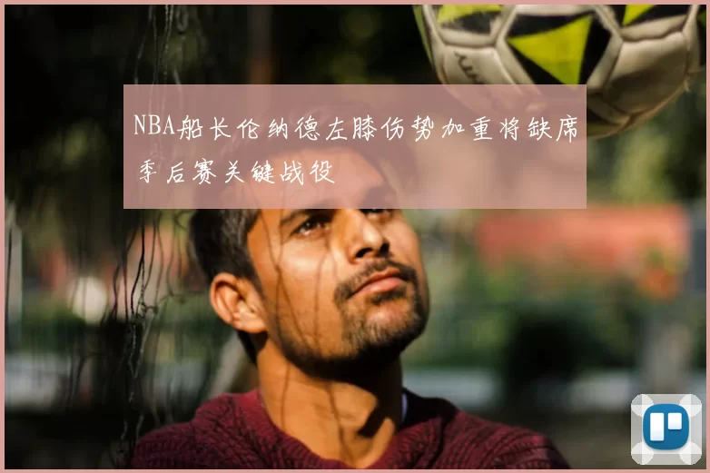 NBA船长伦纳德左膝伤势加重将缺席季后赛关键战役