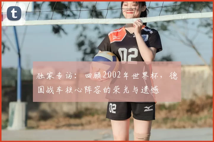 独家专访:回顾2002年世界杯,德国战车核心阵容的荣光与遗憾