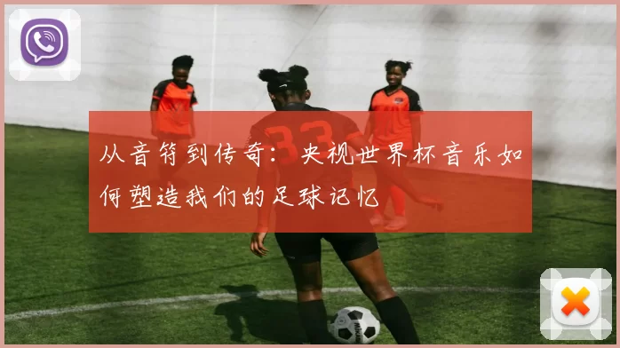 从音符到传奇:央视世界杯音乐如何塑造我们的足球记忆