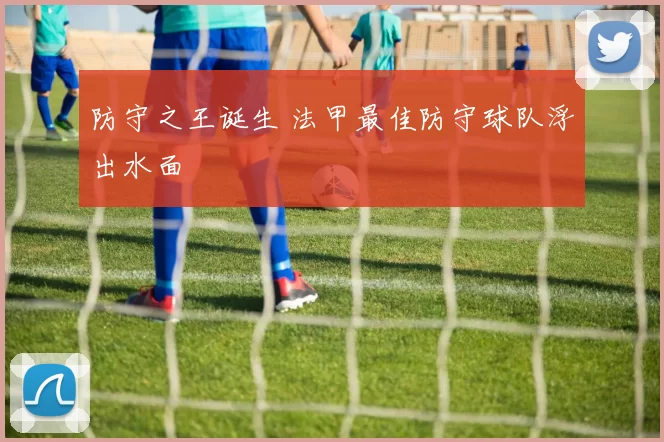 防守之王诞生 法甲最佳防守球队浮出水面