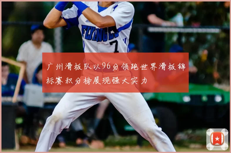 广州滑板队以96分领跑世界滑板锦标赛积分榜展现强大实力