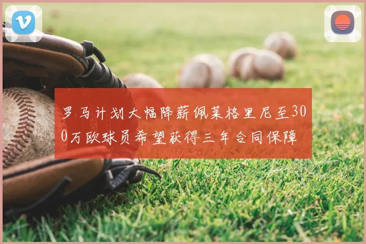 罗马计划大幅降薪佩莱格里尼至300万欧球员希望获得三年合同保障