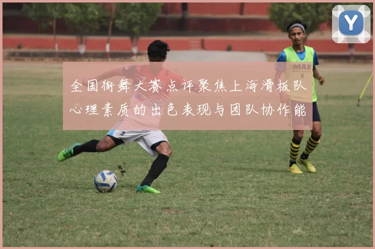 全国街舞大赛点评聚焦上海滑板队心理素质的出色表现与团队协作能力分析